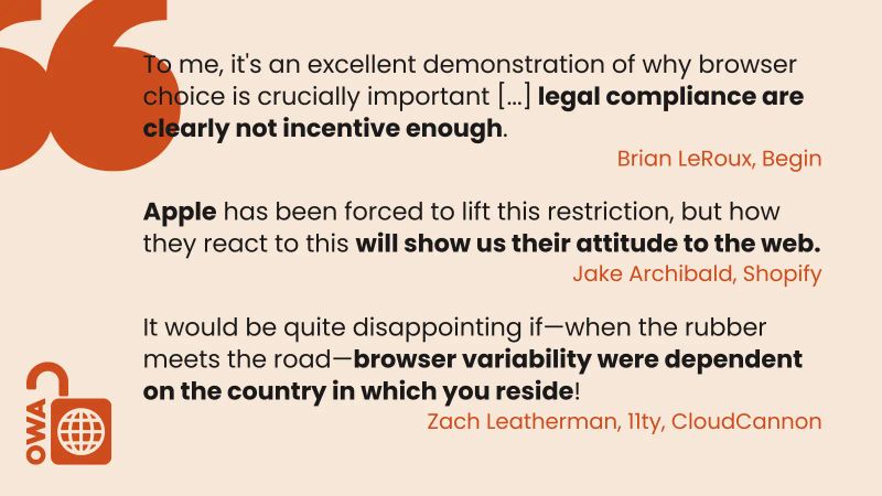 Image showing three pull quotes, stating: To me, it's an excellent demonstration of why browser choice is crucially important [...] legal compliance are clearly not incentive enough. Brian LeRoux, Begin. Apple has been forced to lift this restriction, but how they react to this will show us their attitude to the web. Jake Archibald, Shopify. It would be quite disappointing if—when the rubber meets the road—browser variability were dependent on the country in which you reside! Zach Leatherman, 11ty, CloudCannon